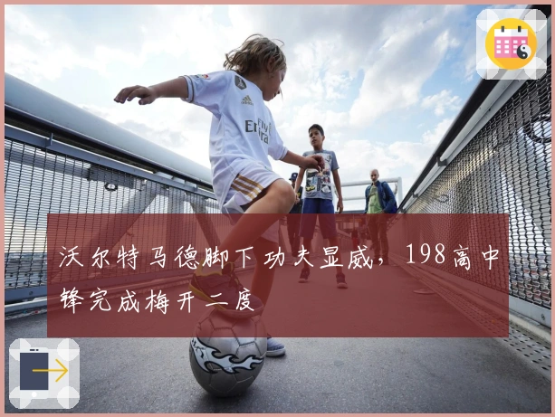 沃尔特马德脚下功夫显威，198高中锋完成梅开二度