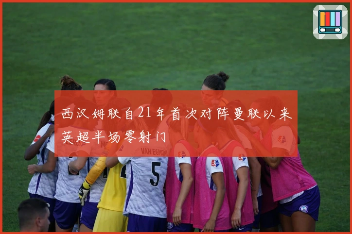 西汉姆联自21年首次对阵曼联以来英超半场零射门