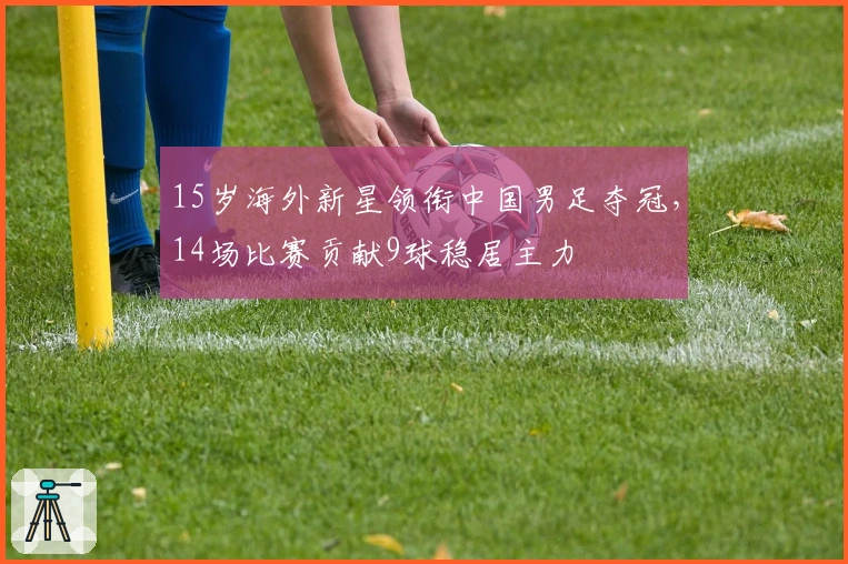 15岁海外新星领衔中国男足夺冠，14场比赛贡献9球稳居主力