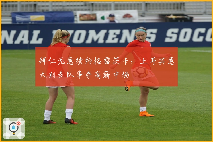 拜仁无意续约格雷茨卡，土耳其意大利多队争夺高薪中场