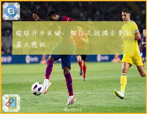 输球并非关键，维拉之战揭示曼联最大隐忧