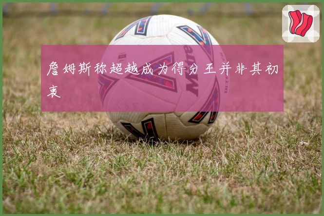 詹姆斯称超越成为得分王并非其初衷