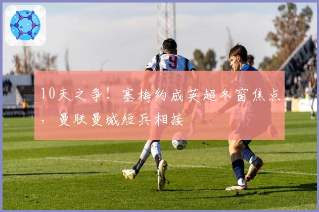 10天之争！塞梅约成英超冬窗焦点，曼联曼城短兵相接