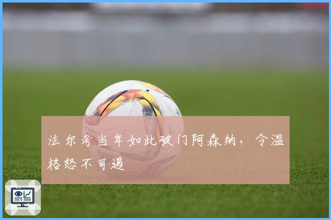 法尔考当年如此破门阿森纳，令温格怒不可遏