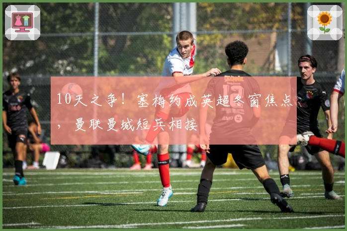 10天之争！塞梅约成英超冬窗焦点，曼联曼城短兵相接